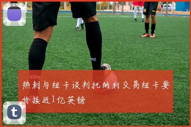热刺与纽卡谈判托纳利交易纽卡要价接近1亿英镑