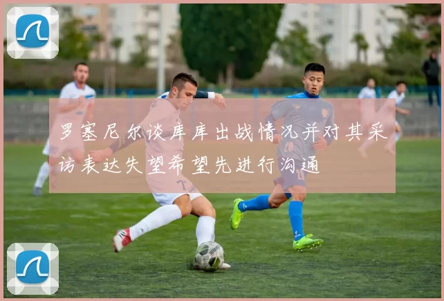 罗塞尼尔谈库库出战情况并对其采访表达失望希望先进行沟通