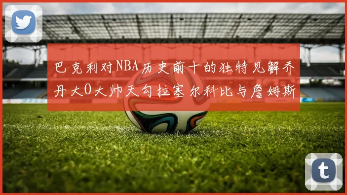 巴克利对NBA历史前十的独特见解乔丹大O大帅天勾拉塞尔科比与詹姆斯排名分析