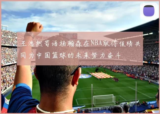 王浩然寄语杨瀚森在NBA取得佳绩共同为中国篮球的未来努力奋斗