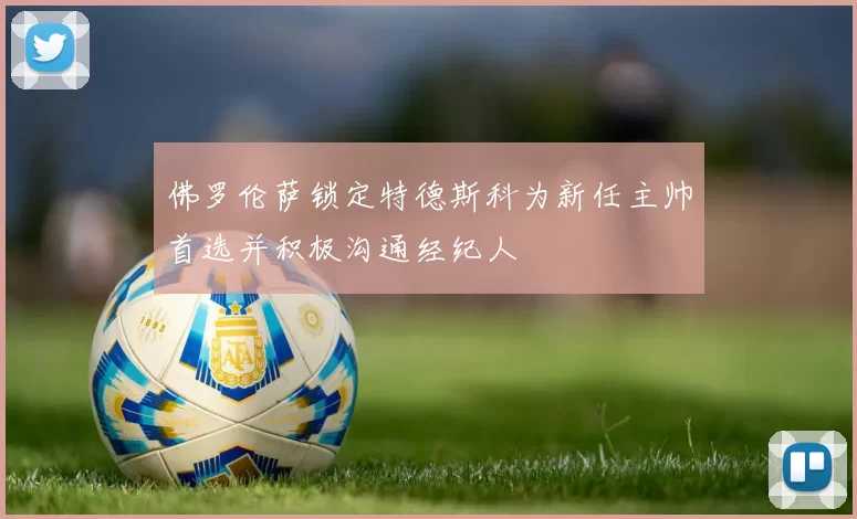 佛罗伦萨锁定特德斯科为新任主帅首选并积极沟通经纪人
