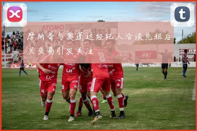 摩纳哥与奥蓬达经纪人洽谈先租后买交易引发关注