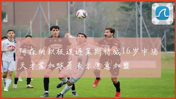 阿森纳积极追逐莱斯特城16岁中场天才蒙加球员表示愿意加盟