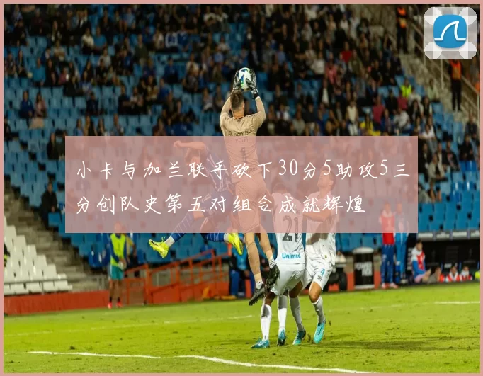 小卡与加兰联手砍下30分5助攻5三分创队史第五对组合成就辉煌
