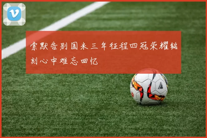 索默告别国米三年征程四冠荣耀铭刻心中难忘回忆