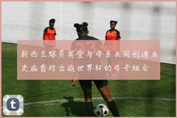 新西兰球员宾登与母亲共同创造历史成首对出战世界杯的母子组合