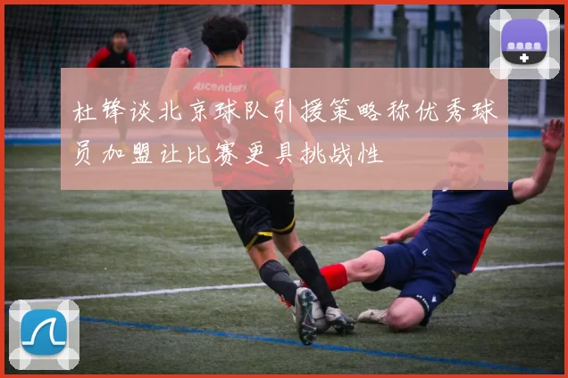 杜锋谈北京球队引援策略称优秀球员加盟让比赛更具挑战性