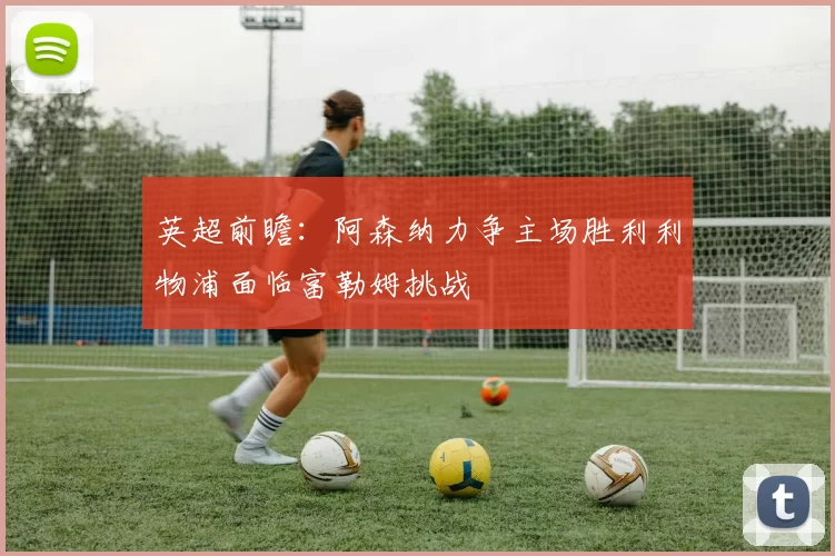 英超前瞻：阿森纳力争主场胜利利物浦面临富勒姆挑战
