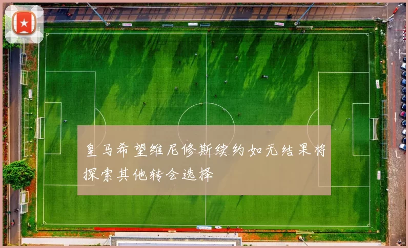 皇马希望维尼修斯续约如无结果将探索其他转会选择