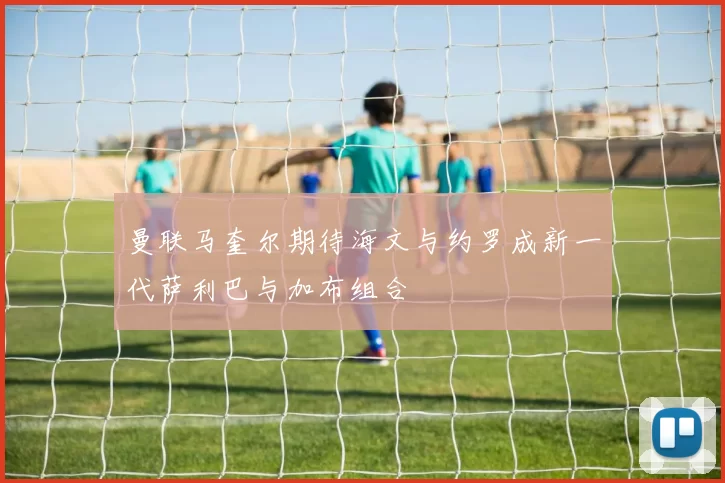 曼联马奎尔期待海文与约罗成新一代萨利巴与加布组合