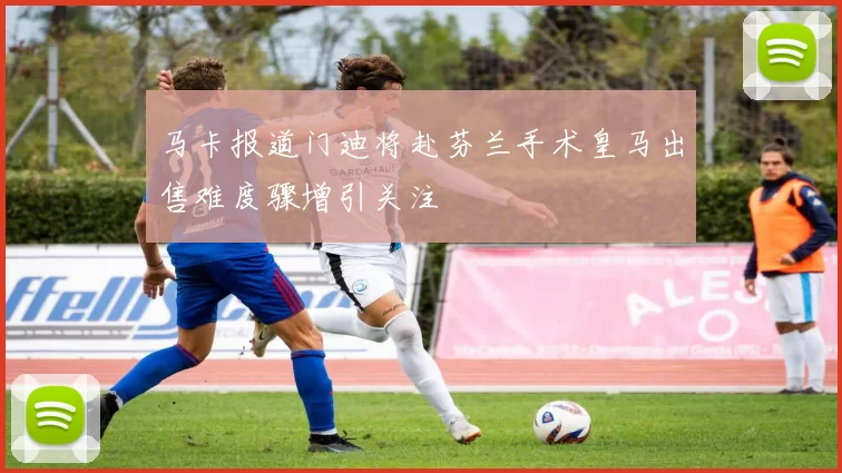 马卡报道门迪将赴芬兰手术皇马出售难度骤增引关注