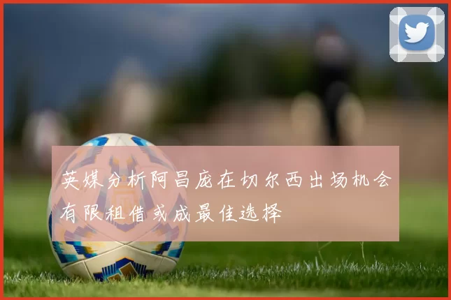 英媒分析阿昌庞在切尔西出场机会有限租借或成最佳选择