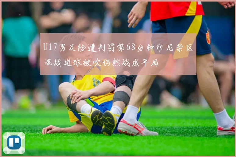 U17男足险遭判罚第68分钟印尼禁区混战进球被吹仍然战成平局