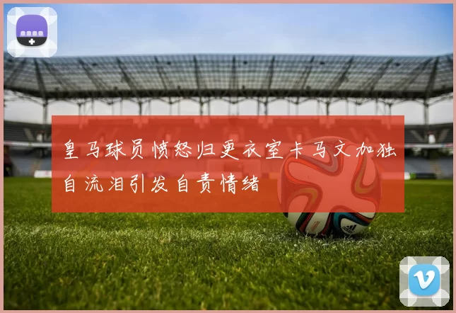皇马球员愤怒归更衣室卡马文加独自流泪引发自责情绪